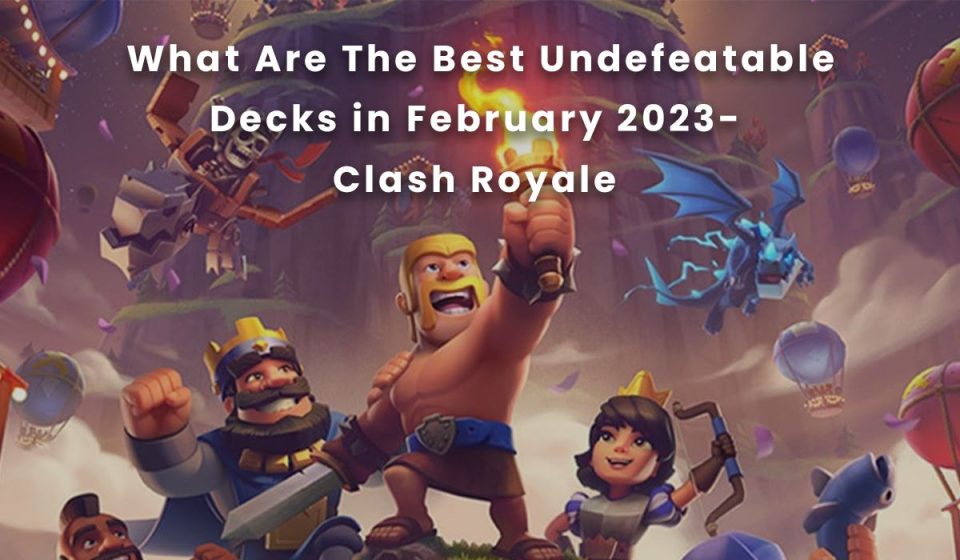 What Are The Best Undefeatable Decks in February 2023- Clash Royale